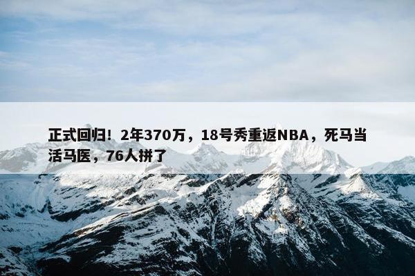 正式回归！2年370万，18号秀重返NBA，死马当活马医，76人拼了