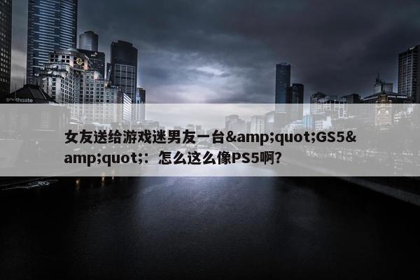 女友送给游戏迷男友一台&quot;GS5&quot;：怎么这么像PS5啊？