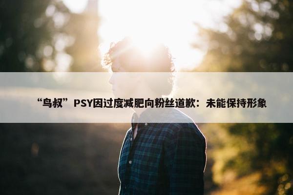 “鸟叔”PSY因过度减肥向粉丝道歉：未能保持形象