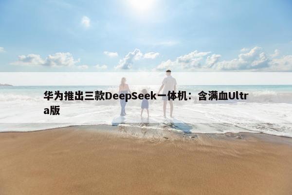 华为推出三款DeepSeek一体机：含满血Ultra版