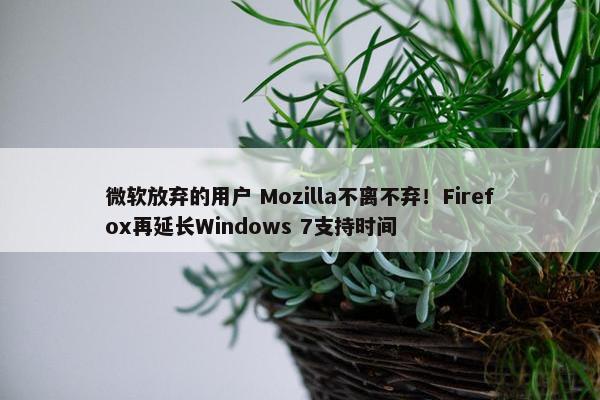 微软放弃的用户 Mozilla不离不弃！Firefox再延长Windows 7支持时间