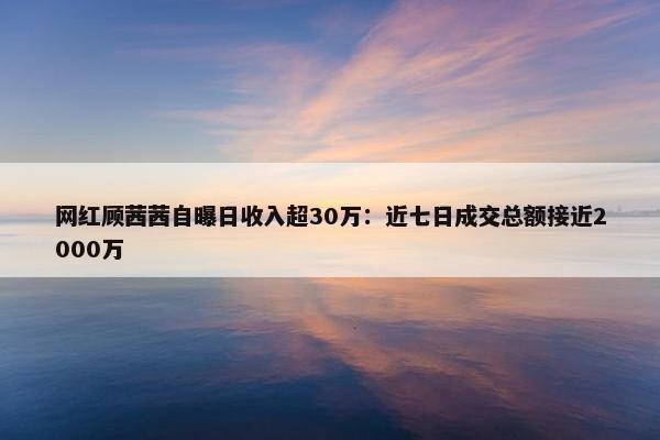 网红顾茜茜自曝日收入超30万：近七日成交总额接近2000万