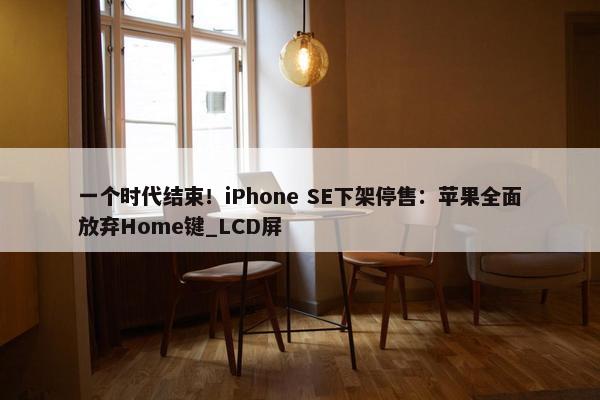 一个时代结束！iPhone SE下架停售：苹果全面放弃Home键_LCD屏