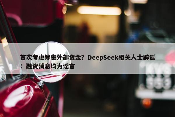 首次考虑筹集外部资金？DeepSeek相关人士辟谣：融资消息均为谣言