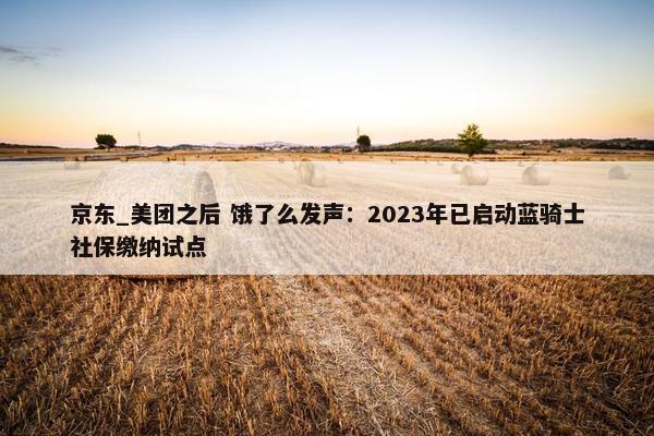 京东_美团之后 饿了么发声：2023年已启动蓝骑士社保缴纳试点