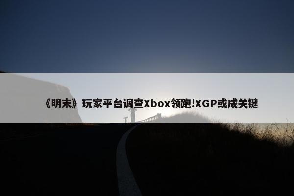 《明末》玩家平台调查Xbox领跑!XGP或成关键