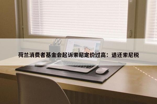 荷兰消费者基金会起诉索尼定价过高：退还索尼税