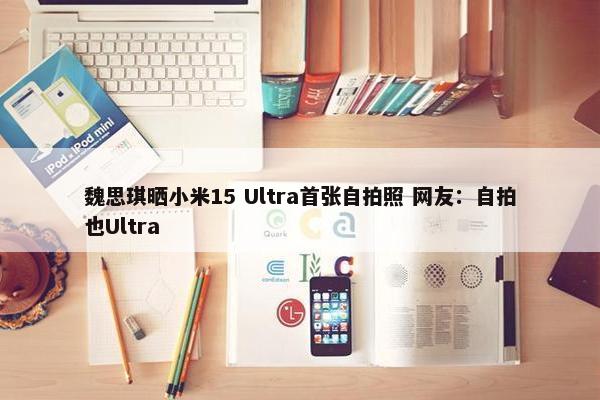 魏思琪晒小米15 Ultra首张自拍照 网友：自拍也Ultra