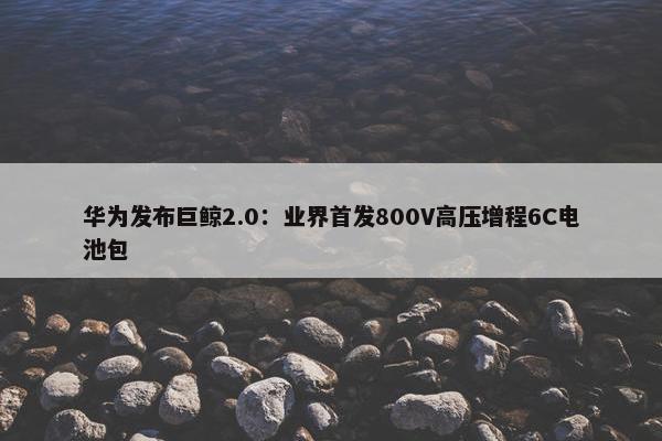 华为发布巨鲸2.0：业界首发800V高压增程6C电池包