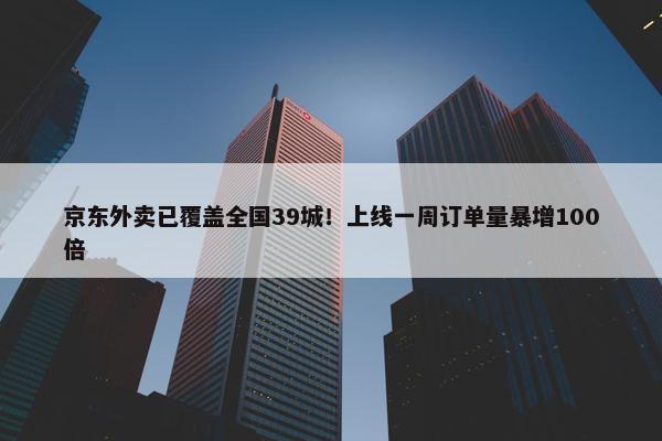 京东外卖已覆盖全国39城！上线一周订单量暴增100倍