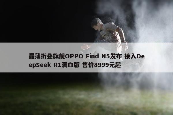 最薄折叠旗舰OPPO Find N5发布 接入DeepSeek R1满血版 售价8999元起