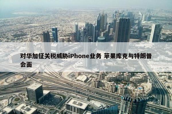 对华加征关税威胁iPhone业务 苹果库克与特朗普会面