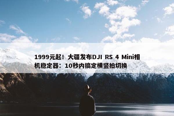 1999元起！大疆发布DJI RS 4 Mini相机稳定器：10秒内搞定横竖拍切换