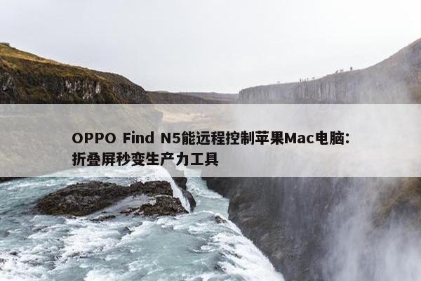 OPPO Find N5能远程控制苹果Mac电脑：折叠屏秒变生产力工具