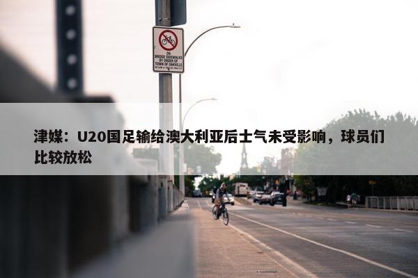 津媒：U20国足输给澳大利亚后士气未受影响，球员们比较放松