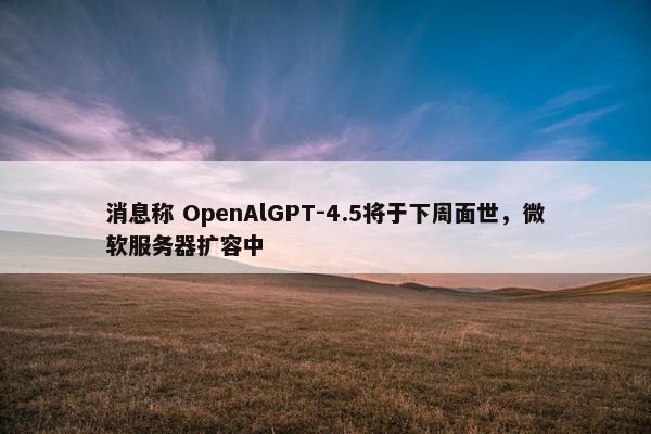 消息称 OpenAlGPT-4.5将于下周面世，微软服务器扩容中