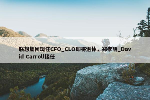 联想集团现任CFO_CLO即将退休，郑孝明_David Carroll接任