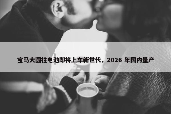 宝马大圆柱电池即将上车新世代，2026 年国内量产