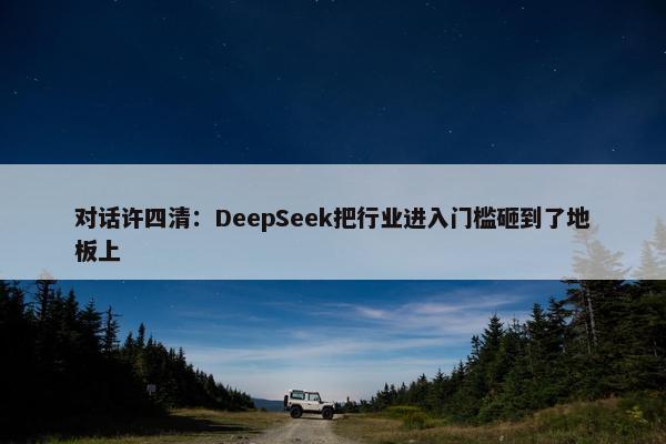 对话许四清：DeepSeek把行业进入门槛砸到了地板上