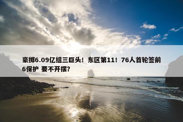 豪掷6.09亿组三巨头！东区第11！76人首轮签前6保护 要不开摆？