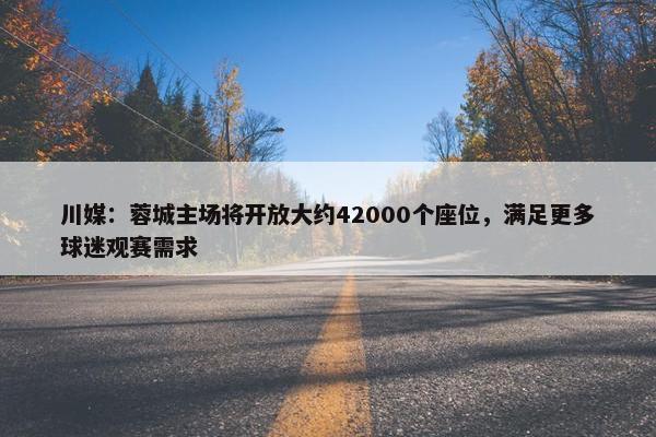 川媒：蓉城主场将开放大约42000个座位，满足更多球迷观赛需求