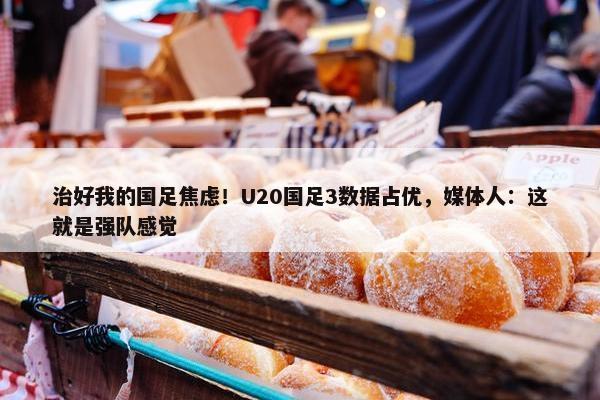 治好我的国足焦虑！U20国足3数据占优，媒体人：这就是强队感觉