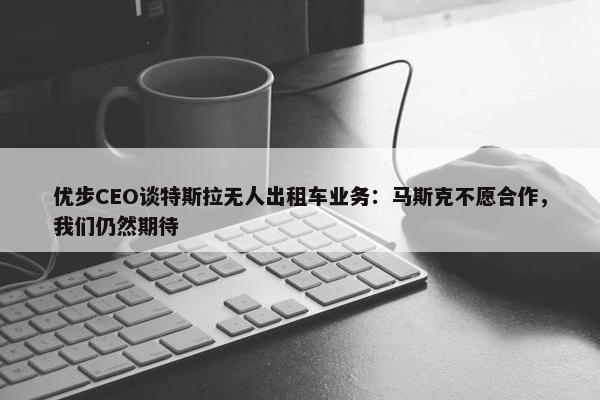 优步CEO谈特斯拉无人出租车业务：马斯克不愿合作，我们仍然期待