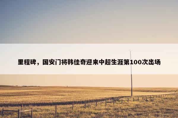 里程碑，国安门将韩佳奇迎来中超生涯第100次出场