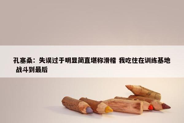 孔塞桑：失误过于明显简直堪称滑稽 我吃住在训练基地 战斗到最后