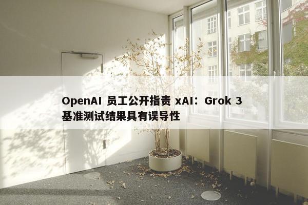 OpenAI 员工公开指责 xAI：Grok 3 基准测试结果具有误导性