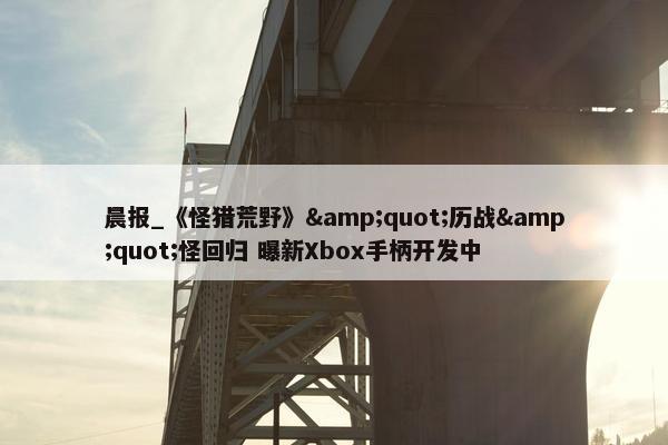 晨报_《怪猎荒野》&quot;历战&quot;怪回归 曝新Xbox手柄开发中