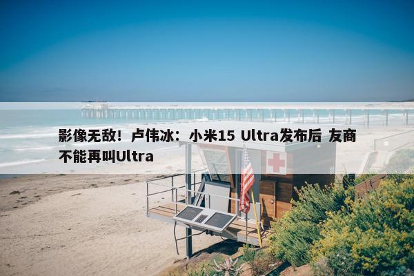 影像无敌！卢伟冰：小米15 Ultra发布后 友商不能再叫Ultra