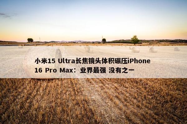 小米15 Ultra长焦镜头体积碾压iPhone 16 Pro Max：业界最强 没有之一