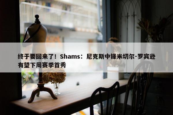 终于要回来了！Shams：尼克斯中锋米切尔-罗宾逊有望下周赛季首秀