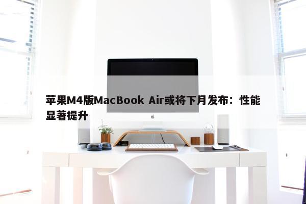 苹果M4版MacBook Air或将下月发布：性能显著提升