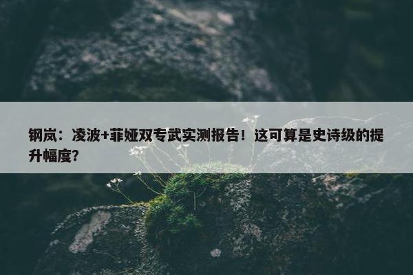 钢岚：凌波+菲娅双专武实测报告！这可算是史诗级的提升幅度？