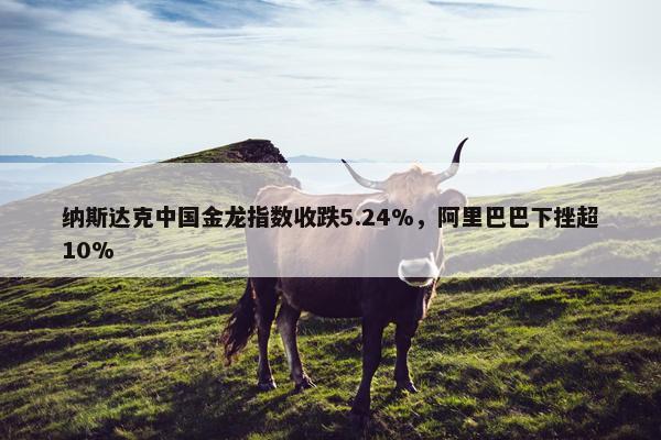 纳斯达克中国金龙指数收跌5.24%，阿里巴巴下挫超10%