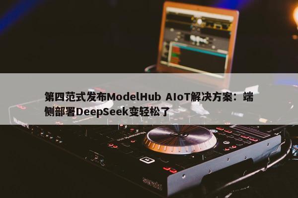 第四范式发布ModelHub AIoT解决方案：端侧部署DeepSeek变轻松了