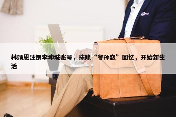 林靖恩注销李坤城账号，抹除“爷孙恋”回忆，开始新生活