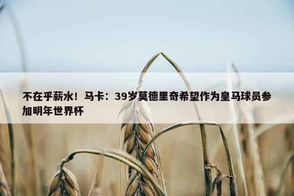 不在乎薪水！马卡：39岁莫德里奇希望作为皇马球员参加明年世界杯