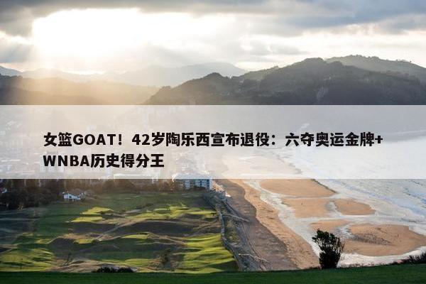 女篮GOAT！42岁陶乐西宣布退役：六夺奥运金牌+WNBA历史得分王