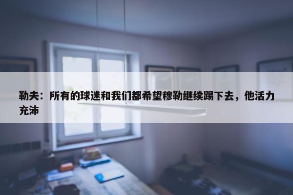 勒夫：所有的球迷和我们都希望穆勒继续踢下去，他活力充沛