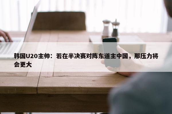 韩国U20主帅：若在半决赛对阵东道主中国，那压力将会更大