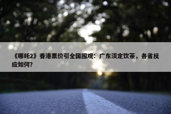 《哪吒2》香港票价引全国围观：广东淡定饮茶，各省反应如何？