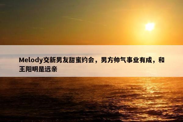 Melody交新男友甜蜜约会，男方帅气事业有成，和王阳明是远亲