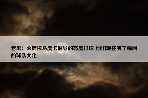 老里：火箭按乌度卡倡导的态度打球 他们现在有了稳固的球队文化