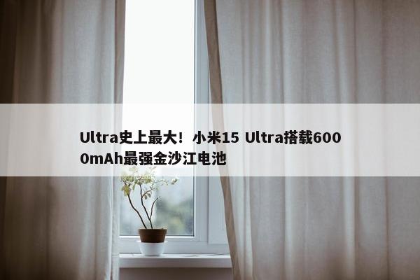 Ultra史上最大！小米15 Ultra搭载6000mAh最强金沙江电池