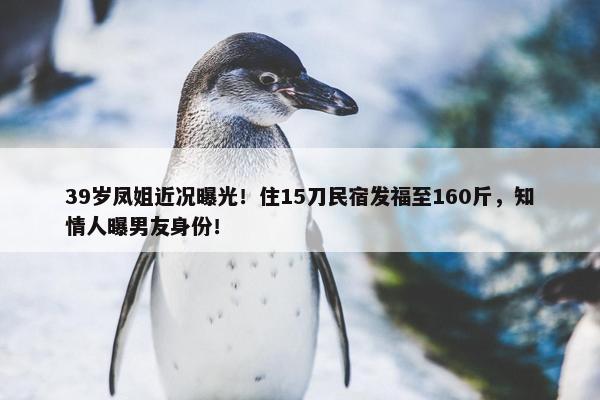 39岁凤姐近况曝光！住15刀民宿发福至160斤，知情人曝男友身份！