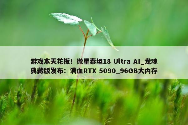 游戏本天花板！微星泰坦18 Ultra AI_龙魂典藏版发布：满血RTX 5090_96GB大内存