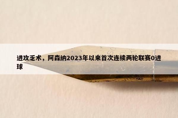 进攻乏术，阿森纳2023年以来首次连续两轮联赛0进球